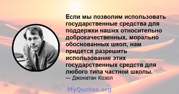 Если мы позволим использовать государственные средства для поддержки наших относительно доброкачественных, морально обоснованных школ, нам придется разрешить использование этих государственных средств для любого типа