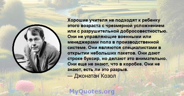 Хорошие учителя не подходят к ребенку этого возраста с чрезмерной усложнением или с разрушительной добросовестностью. Они не управляющие военными или менеджерами пола в производственной системе. Они являются