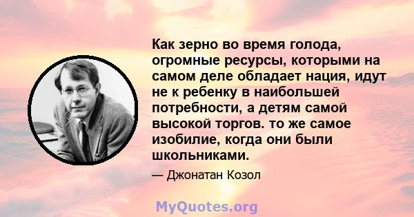 Как зерно во время голода, огромные ресурсы, которыми на самом деле обладает нация, идут не к ребенку в наибольшей потребности, а детям самой высокой торгов. то же самое изобилие, когда они были школьниками.