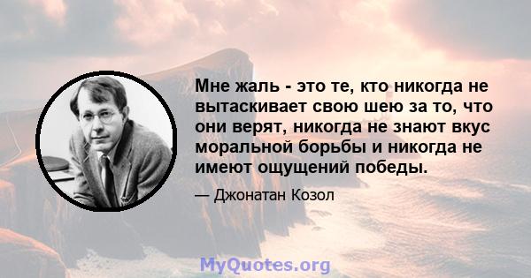 Мне жаль - это те, кто никогда не вытаскивает свою шею за то, что они верят, никогда не знают вкус моральной борьбы и никогда не имеют ощущений победы.