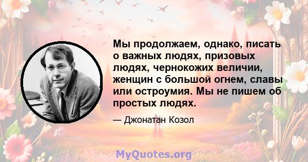 Мы продолжаем, однако, писать о важных людях, призовых людях, чернокожих величии, женщин с большой огнем, славы или остроумия. Мы не пишем об простых людях.