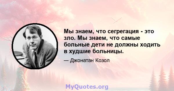 Мы знаем, что сегрегация - это зло. Мы знаем, что самые больные дети не должны ходить в худшие больницы.