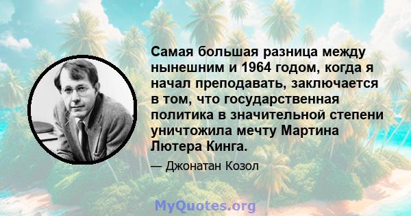 Самая большая разница между нынешним и 1964 годом, когда я начал преподавать, заключается в том, что государственная политика в значительной степени уничтожила мечту Мартина Лютера Кинга.