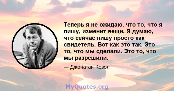 Теперь я не ожидаю, что то, что я пишу, изменит вещи. Я думаю, что сейчас пишу просто как свидетель. Вот как это так. Это то, что мы сделали. Это то, что мы разрешили.