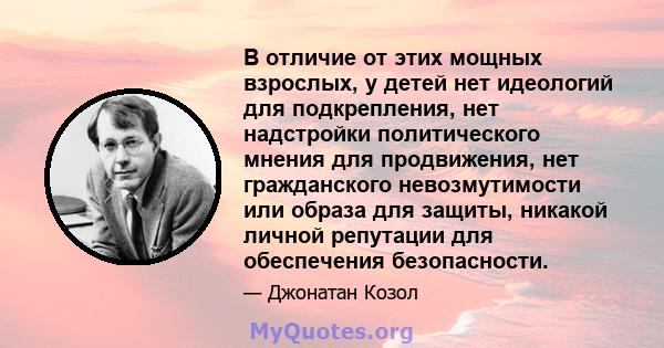 В отличие от этих мощных взрослых, у детей нет идеологий для подкрепления, нет надстройки политического мнения для продвижения, нет гражданского невозмутимости или образа для защиты, никакой личной репутации для