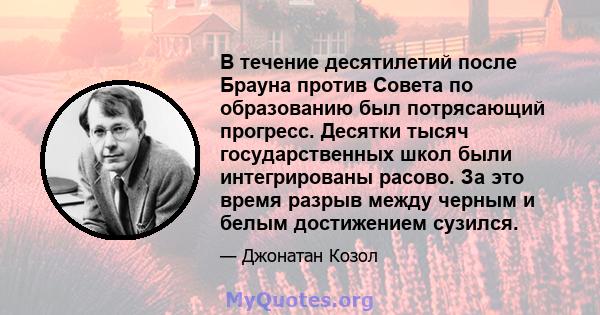 В течение десятилетий после Брауна против Совета по образованию был потрясающий прогресс. Десятки тысяч государственных школ были интегрированы расово. За это время разрыв между черным и белым достижением сузился.