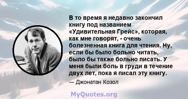 В то время я недавно закончил книгу под названием «Удивительная Грейс», которая, как мне говорят, - очень болезненная книга для чтения. Ну, если бы было больно читать, было бы также больно писать. У меня были боль в