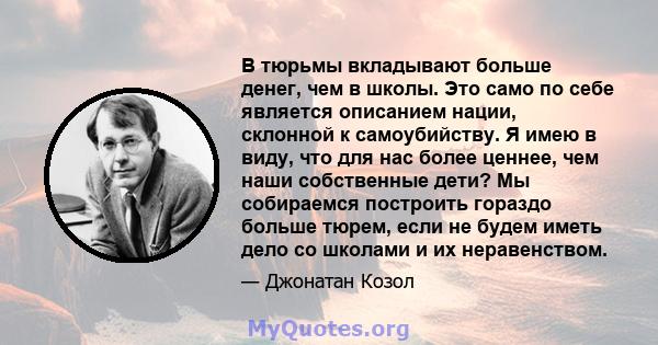 В тюрьмы вкладывают больше денег, чем в школы. Это само по себе является описанием нации, склонной к самоубийству. Я имею в виду, что для нас более ценнее, чем наши собственные дети? Мы собираемся построить гораздо