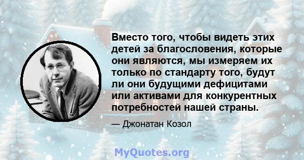 Вместо того, чтобы видеть этих детей за благословения, которые они являются, мы измеряем их только по стандарту того, будут ли они будущими дефицитами или активами для конкурентных потребностей нашей страны.