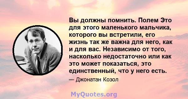 Вы должны помнить. Полем Это для этого маленького мальчика, которого вы встретили, его жизнь так же важна для него, как и для вас. Независимо от того, насколько недостаточно или как это может показаться, это