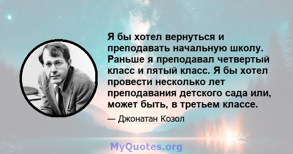 Я бы хотел вернуться и преподавать начальную школу. Раньше я преподавал четвертый класс и пятый класс. Я бы хотел провести несколько лет преподавания детского сада или, может быть, в третьем классе.