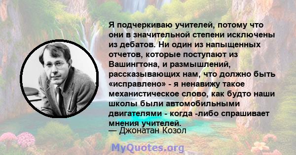 Я подчеркиваю учителей, потому что они в значительной степени исключены из дебатов. Ни один из напыщенных отчетов, которые поступают из Вашингтона, и размышлений, рассказывающих нам, что должно быть «исправлено» - я