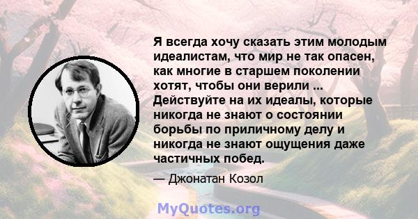 Я всегда хочу сказать этим молодым идеалистам, что мир не так опасен, как многие в старшем поколении хотят, чтобы они верили ... Действуйте на их идеалы, которые никогда не знают о состоянии борьбы по приличному делу и