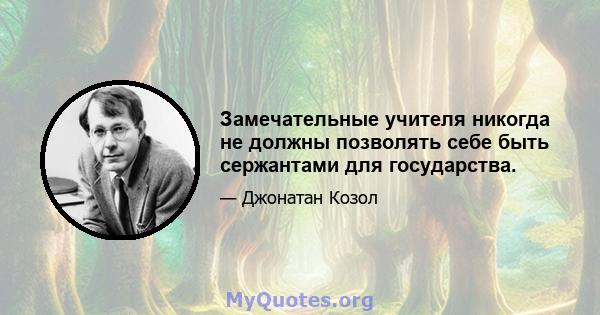 Замечательные учителя никогда не должны позволять себе быть сержантами для государства.