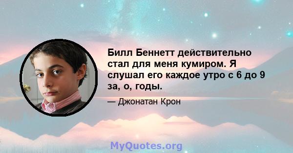 Билл Беннетт действительно стал для меня кумиром. Я слушал его каждое утро с 6 до 9 за, о, годы.