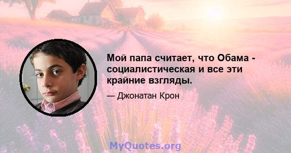 Мой папа считает, что Обама - социалистическая и все эти крайние взгляды.