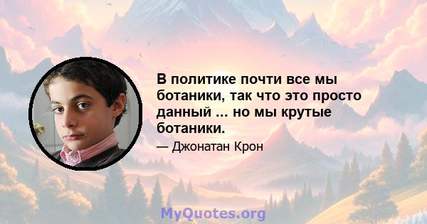 В политике почти все мы ботаники, так что это просто данный ... но мы крутые ботаники.