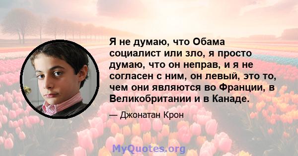 Я не думаю, что Обама социалист или зло, я просто думаю, что он неправ, и я не согласен с ним, он левый, это то, чем они являются во Франции, в Великобритании и в Канаде.