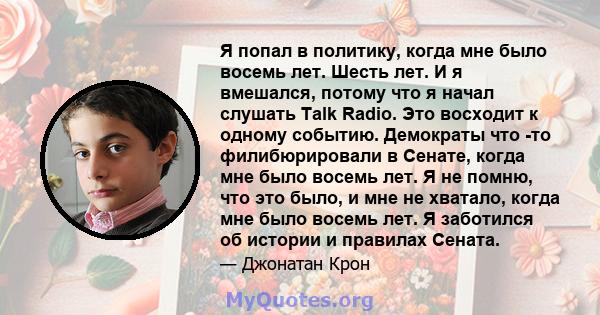 Я попал в политику, когда мне было восемь лет. Шесть лет. И я вмешался, потому что я начал слушать Talk Radio. Это восходит к одному событию. Демократы что -то филибюрировали в Сенате, когда мне было восемь лет. Я не