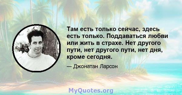 Там есть только сейчас, здесь есть только. Поддаваться любви или жить в страхе. Нет другого пути, нет другого пути, нет дня, кроме сегодня.