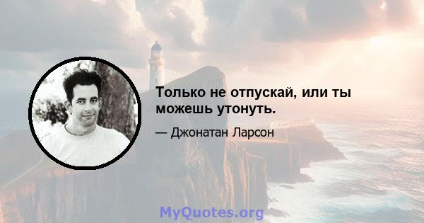 Только не отпускай, или ты можешь утонуть.