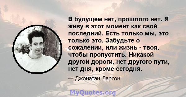 В будущем нет, прошлого нет. Я живу в этот момент как свой последний. Есть только мы, это только это. Забудьте о сожалении, или жизнь - твоя, чтобы пропустить. Никакой другой дороги, нет другого пути, нет дня, кроме