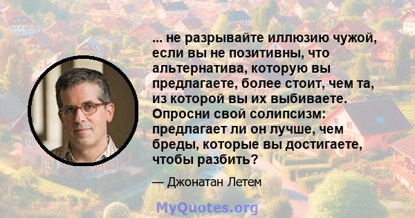 ... не разрывайте иллюзию чужой, если вы не позитивны, что альтернатива, которую вы предлагаете, более стоит, чем та, из которой вы их выбиваете. Опросни свой солипсизм: предлагает ли он лучше, чем бреды, которые вы