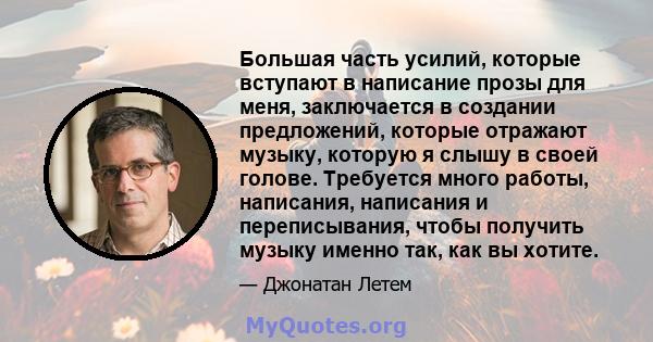 Большая часть усилий, которые вступают в написание прозы для меня, заключается в создании предложений, которые отражают музыку, которую я слышу в своей голове. Требуется много работы, написания, написания и