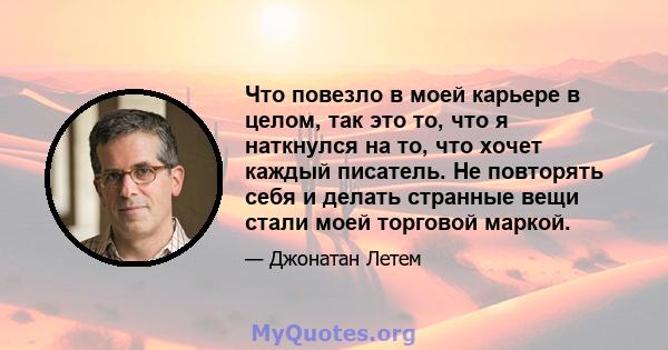 Что повезло в моей карьере в целом, так это то, что я наткнулся на то, что хочет каждый писатель. Не повторять себя и делать странные вещи стали моей торговой маркой.