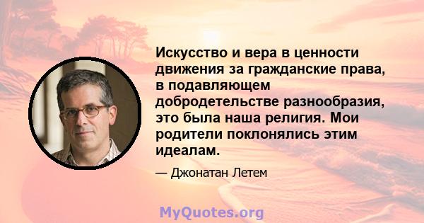 Искусство и вера в ценности движения за гражданские права, в подавляющем добродетельстве разнообразия, это была наша религия. Мои родители поклонялись этим идеалам.