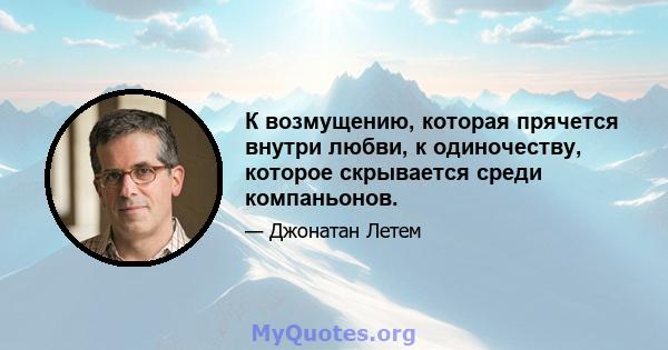 К возмущению, которая прячется внутри любви, к одиночеству, которое скрывается среди компаньонов.