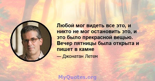 Любой мог видеть все это, и никто не мог остановить это, и это было прекрасной вещью. Вечер пятницы была открыта и пишет в камне