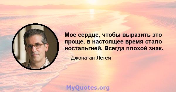 Мое сердце, чтобы выразить это проще, в настоящее время стало ностальгией. Всегда плохой знак.