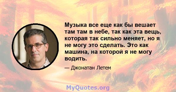 Музыка все еще как бы вешает там там в небе, так как эта вещь, которая так сильно меняет, но я не могу это сделать. Это как машина, на которой я не могу водить.