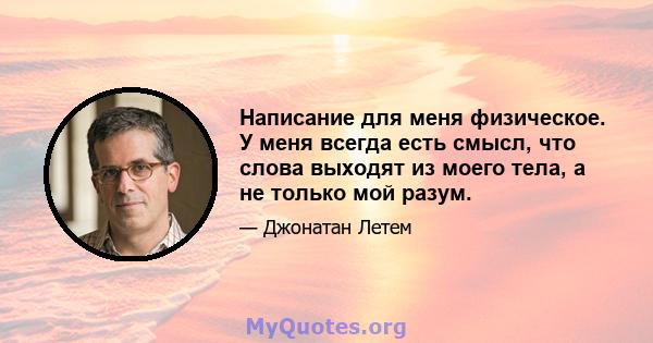 Написание для меня физическое. У меня всегда есть смысл, что слова выходят из моего тела, а не только мой разум.