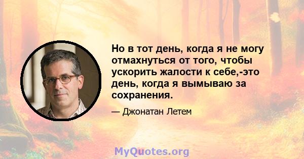 Но в тот день, когда я не могу отмахнуться от того, чтобы ускорить жалости к себе,-это день, когда я вымываю за сохранения.