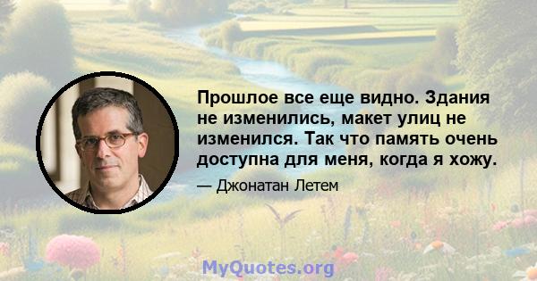 Прошлое все еще видно. Здания не изменились, макет улиц не изменился. Так что память очень доступна для меня, когда я хожу.