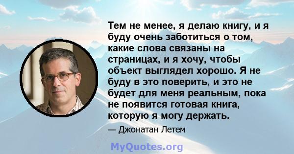 Тем не менее, я делаю книгу, и я буду очень заботиться о том, какие слова связаны на страницах, и я хочу, чтобы объект выглядел хорошо. Я не буду в это поверить, и это не будет для меня реальным, пока не появится