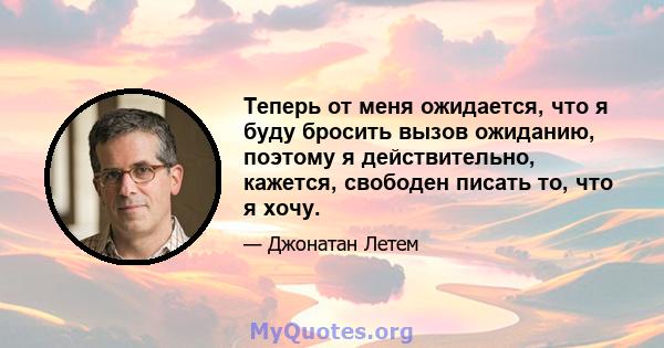 Теперь от меня ожидается, что я буду бросить вызов ожиданию, поэтому я действительно, кажется, свободен писать то, что я хочу.