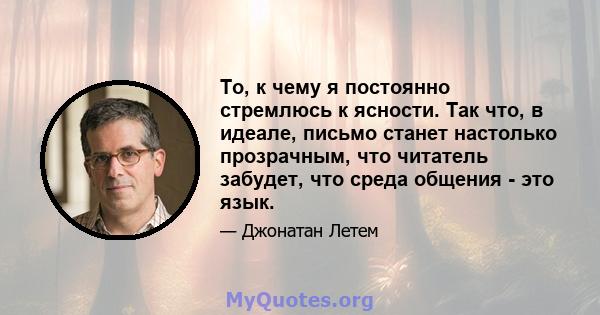 То, к чему я постоянно стремлюсь к ясности. Так что, в идеале, письмо станет настолько прозрачным, что читатель забудет, что среда общения - это язык.