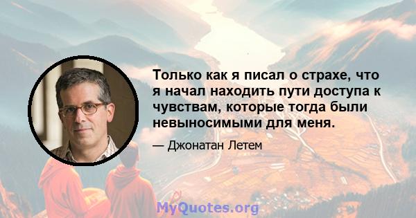 Только как я писал о страхе, что я начал находить пути доступа к чувствам, которые тогда были невыносимыми для меня.