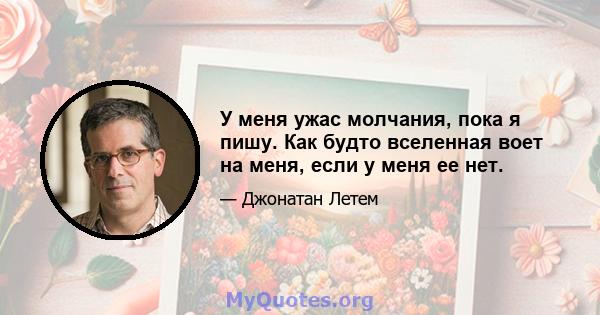 У меня ужас молчания, пока я пишу. Как будто вселенная воет на меня, если у меня ее нет.