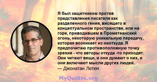 Я был защитником против представления писателя как разделенного гения, висящего в концептуальном пространстве, или на горе, приводившем в Прометеанский огонь, некоторую уникальную передачу, которая возникает из