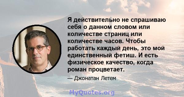 Я действительно не спрашиваю себя о данном словом или количестве страниц или количестве часов. Чтобы работать каждый день, это мой единственный фетиш. И есть физическое качество, когда роман процветает.