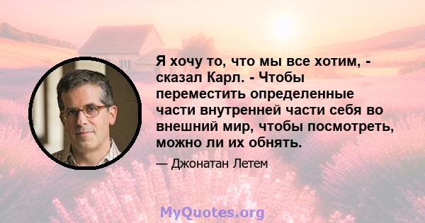 Я хочу то, что мы все хотим, - сказал Карл. - Чтобы переместить определенные части внутренней части себя во внешний мир, чтобы посмотреть, можно ли их обнять.