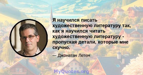 Я научился писать художественную литературу так, как я научился читать художественную литературу - пропуская детали, которые мне скучно.