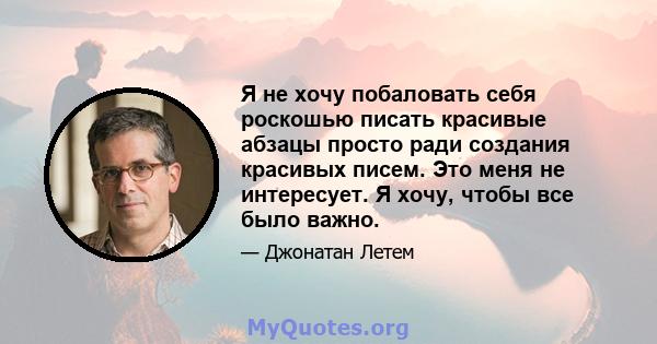 Я не хочу побаловать себя роскошью писать красивые абзацы просто ради создания красивых писем. Это меня не интересует. Я хочу, чтобы все было важно.