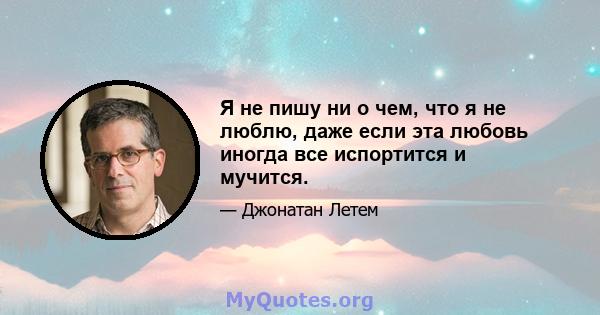 Я не пишу ни о чем, что я не люблю, даже если эта любовь иногда все испортится и мучится.