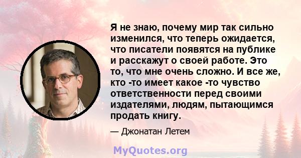 Я не знаю, почему мир так сильно изменился, что теперь ожидается, что писатели появятся на публике и расскажут о своей работе. Это то, что мне очень сложно. И все же, кто -то имеет какое -то чувство ответственности