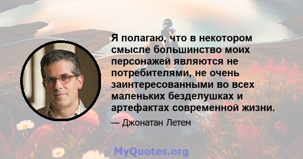 Я полагаю, что в некотором смысле большинство моих персонажей являются не потребителями, не очень заинтересованными во всех маленьких безделушках и артефактах современной жизни.